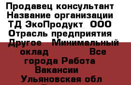 Продавец-консультант › Название организации ­ ТД ЭкоПродукт, ООО › Отрасль предприятия ­ Другое › Минимальный оклад ­ 12 000 - Все города Работа » Вакансии   . Ульяновская обл.,Барыш г.